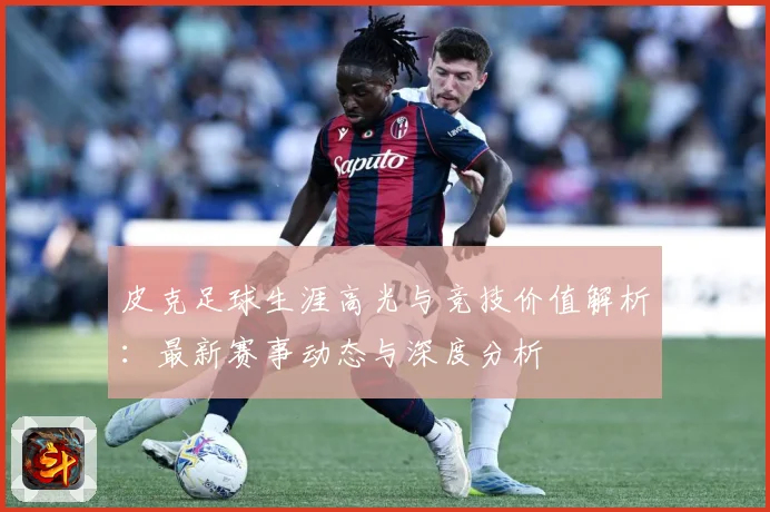 皮克足球生涯高光与竞技价值解析：最新赛事动态与深度分析