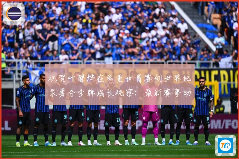 祝贺叶馨烨在举重世青赛创世界纪录勇夺金牌成长观察：最新赛事动态与深度分析