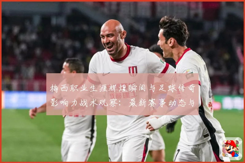 梅西职业生涯辉煌瞬间与足球传奇影响力战术观察：最新赛事动态与深度分析