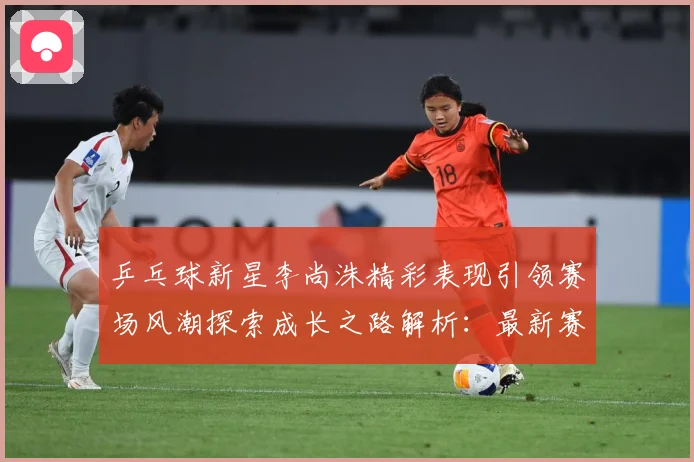 乒乓球新星李尚洙精彩表现引领赛场风潮探索成长之路解析：最新赛事动态与深度分析