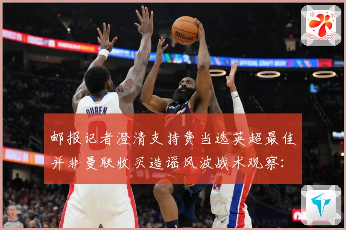 邮报记者澄清支持费当选英超最佳并非曼联收买造谣风波战术观察：最新赛事动态与深度分析