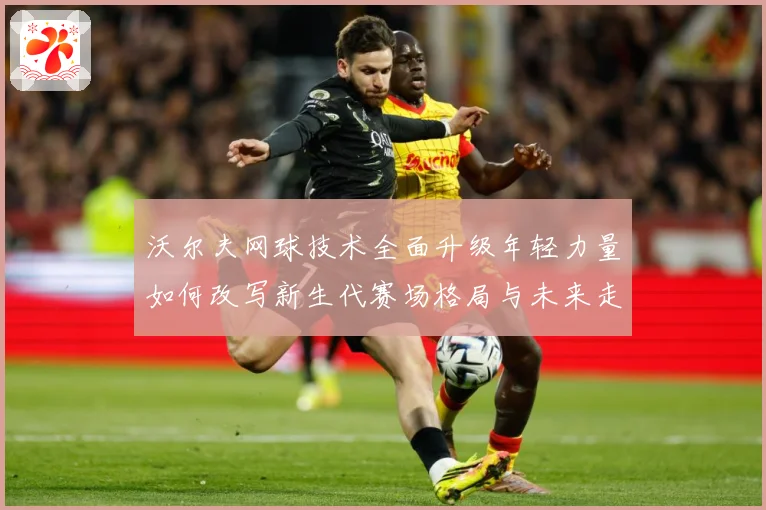 沃尔夫网球技术全面升级年轻力量如何改写新生代赛场格局与未来走势：最新赛事动态与深度分析