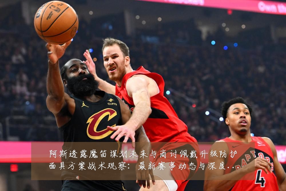 阿斯透露魔笛谋划未来与商讨佩戴升级防护面具方案战术观察:最新赛事动态与深度分析