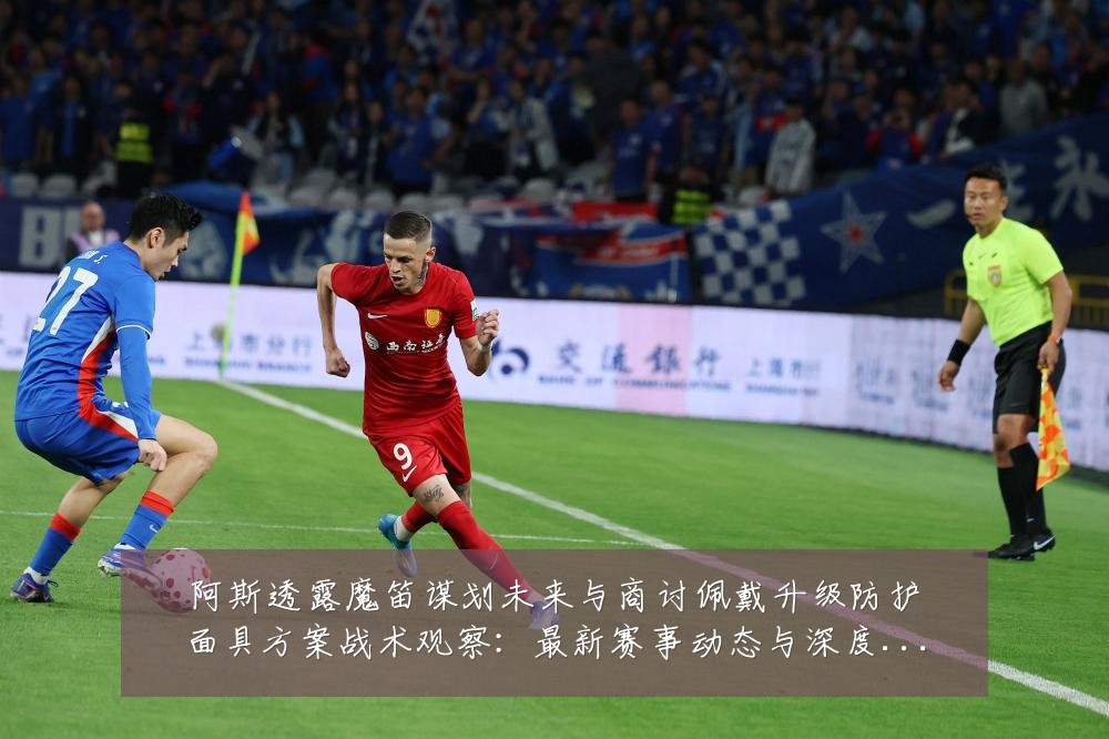 阿斯透露魔笛谋划未来与商讨佩戴升级防护面具方案战术观察:最新赛事动态与深度分析